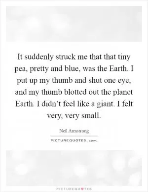 It suddenly struck me that that tiny pea, pretty and blue, was the Earth. I put up my thumb and shut one eye, and my thumb blotted out the planet Earth. I didn’t feel like a giant. I felt very, very small Picture Quote #1