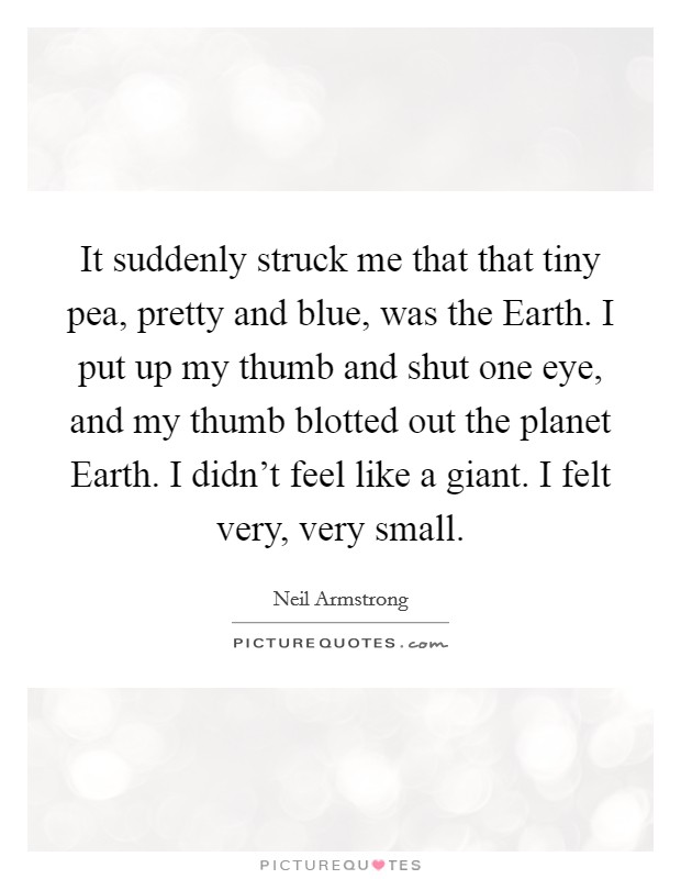 It suddenly struck me that that tiny pea, pretty and blue, was the Earth. I put up my thumb and shut one eye, and my thumb blotted out the planet Earth. I didn't feel like a giant. I felt very, very small Picture Quote #1