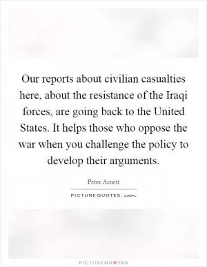 Our reports about civilian casualties here, about the resistance of the Iraqi forces, are going back to the United States. It helps those who oppose the war when you challenge the policy to develop their arguments Picture Quote #1