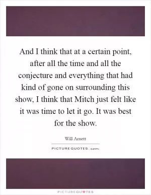 And I think that at a certain point, after all the time and all the conjecture and everything that had kind of gone on surrounding this show, I think that Mitch just felt like it was time to let it go. It was best for the show Picture Quote #1