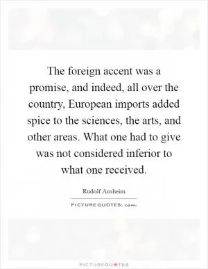 The foreign accent was a promise, and indeed, all over the country, European imports added spice to the sciences, the arts, and other areas. What one had to give was not considered inferior to what one received Picture Quote #1