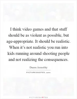 I think video games and that stuff should be as violent as possible, but age-appropriate. It should be realistic. When it’s not realistic you run into kids running around shooting people and not realizing the consequences Picture Quote #1