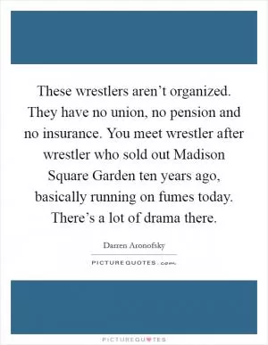 These wrestlers aren’t organized. They have no union, no pension and no insurance. You meet wrestler after wrestler who sold out Madison Square Garden ten years ago, basically running on fumes today. There’s a lot of drama there Picture Quote #1