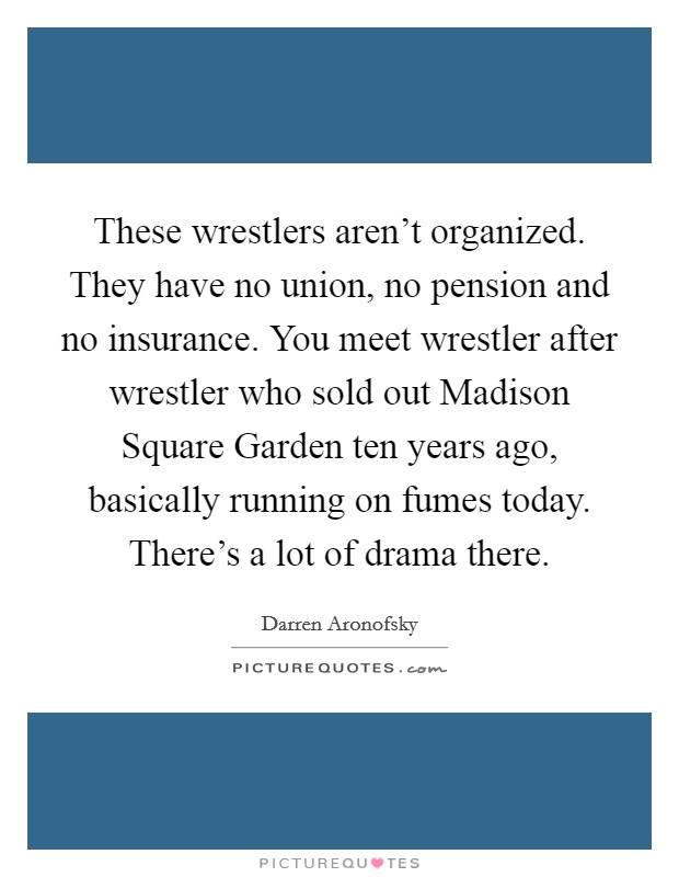 These wrestlers aren't organized. They have no union, no pension and no insurance. You meet wrestler after wrestler who sold out Madison Square Garden ten years ago, basically running on fumes today. There's a lot of drama there Picture Quote #1