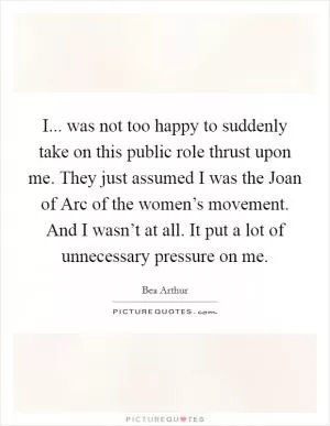 I... was not too happy to suddenly take on this public role thrust upon me. They just assumed I was the Joan of Arc of the women’s movement. And I wasn’t at all. It put a lot of unnecessary pressure on me Picture Quote #1