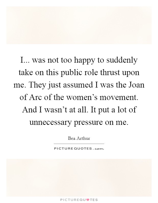 I... was not too happy to suddenly take on this public role thrust upon me. They just assumed I was the Joan of Arc of the women's movement. And I wasn't at all. It put a lot of unnecessary pressure on me Picture Quote #1