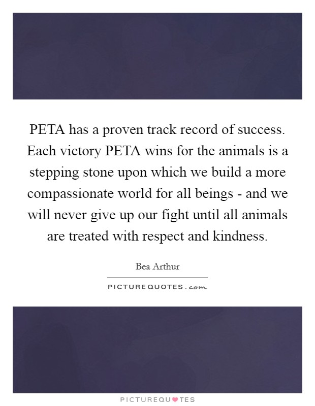 PETA has a proven track record of success. Each victory PETA wins for the animals is a stepping stone upon which we build a more compassionate world for all beings - and we will never give up our fight until all animals are treated with respect and kindness Picture Quote #1