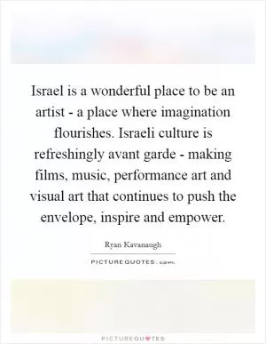 Israel is a wonderful place to be an artist - a place where imagination flourishes. Israeli culture is refreshingly avant garde - making films, music, performance art and visual art that continues to push the envelope, inspire and empower Picture Quote #1