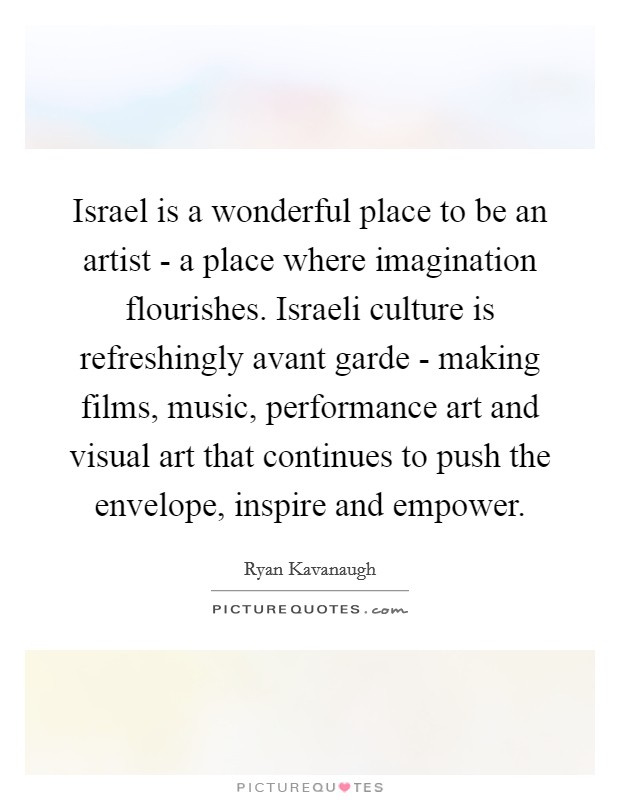 Israel is a wonderful place to be an artist - a place where imagination flourishes. Israeli culture is refreshingly avant garde - making films, music, performance art and visual art that continues to push the envelope, inspire and empower Picture Quote #1