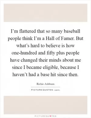 I’m flattered that so many baseball people think I’m a Hall of Famer. But what’s hard to believe is how one-hundred and fifty plus people have changed their minds about me since I became eligible, because I haven’t had a base hit since then Picture Quote #1