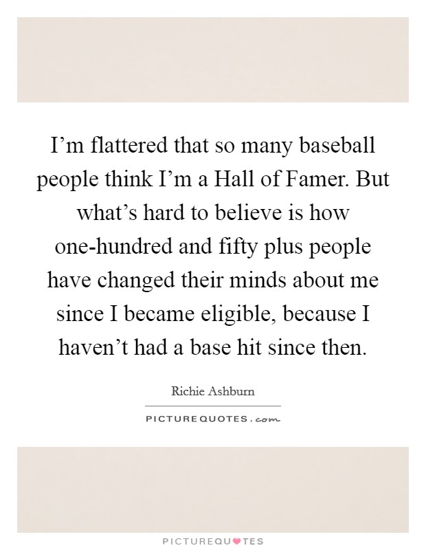 I'm flattered that so many baseball people think I'm a Hall of Famer. But what's hard to believe is how one-hundred and fifty plus people have changed their minds about me since I became eligible, because I haven't had a base hit since then Picture Quote #1