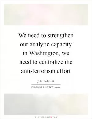 We need to strengthen our analytic capacity in Washington, we need to centralize the anti-terrorism effort Picture Quote #1