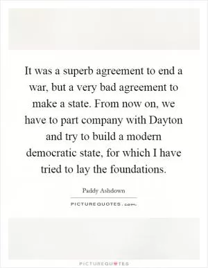 It was a superb agreement to end a war, but a very bad agreement to make a state. From now on, we have to part company with Dayton and try to build a modern democratic state, for which I have tried to lay the foundations Picture Quote #1