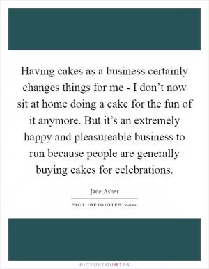 Having cakes as a business certainly changes things for me - I don’t now sit at home doing a cake for the fun of it anymore. But it’s an extremely happy and pleasureable business to run because people are generally buying cakes for celebrations Picture Quote #1
