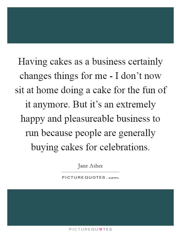 Having cakes as a business certainly changes things for me - I don't now sit at home doing a cake for the fun of it anymore. But it's an extremely happy and pleasureable business to run because people are generally buying cakes for celebrations Picture Quote #1