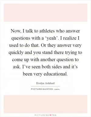 Now, I talk to athletes who answer questions with a ‘yeah’. I realize I used to do that. Or they answer very quickly and you stand there trying to come up with another question to ask. I’ve seen both sides and it’s been very educational Picture Quote #1