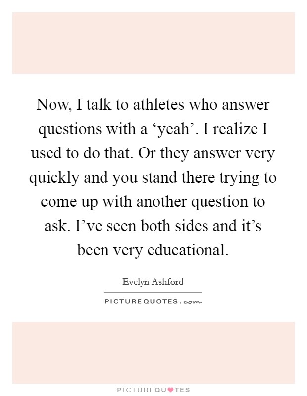 Now, I talk to athletes who answer questions with a ‘yeah'. I realize I used to do that. Or they answer very quickly and you stand there trying to come up with another question to ask. I've seen both sides and it's been very educational Picture Quote #1