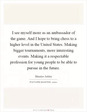 I see myself more as an ambassador of the game. And I hope to bring chess to a higher level in the United States. Making bigger tournaments, more interesting events. Making it a respectable profession for young people to be able to pursue in the future Picture Quote #1