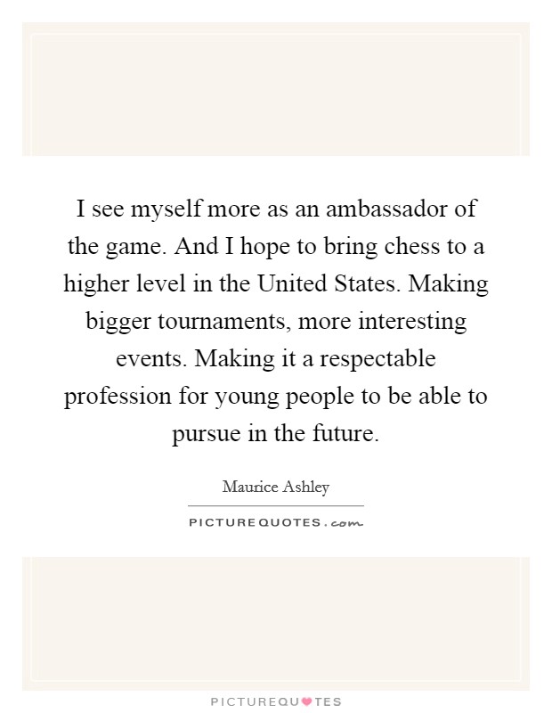 I see myself more as an ambassador of the game. And I hope to bring chess to a higher level in the United States. Making bigger tournaments, more interesting events. Making it a respectable profession for young people to be able to pursue in the future Picture Quote #1