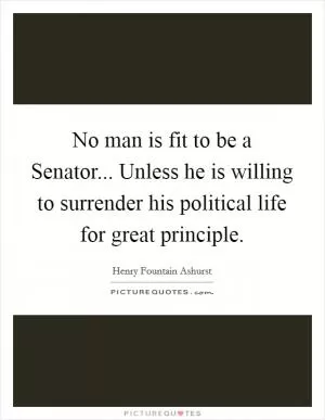 No man is fit to be a Senator... Unless he is willing to surrender his political life for great principle Picture Quote #1