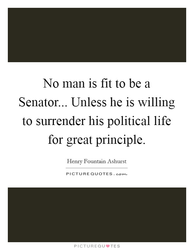 No man is fit to be a Senator... Unless he is willing to surrender his political life for great principle Picture Quote #1