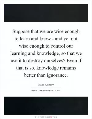 Suppose that we are wise enough to learn and know - and yet not wise enough to control our learning and knowledge, so that we use it to destroy ourselves? Even if that is so, knowledge remains better than ignorance Picture Quote #1