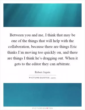 Between you and me, I think that may be one of the things that will help with the collaboration, because there are things Eric thinks I’m moving too quickly on, and there are things I think he’s dragging out. When it gets to the editor they can arbitrate Picture Quote #1