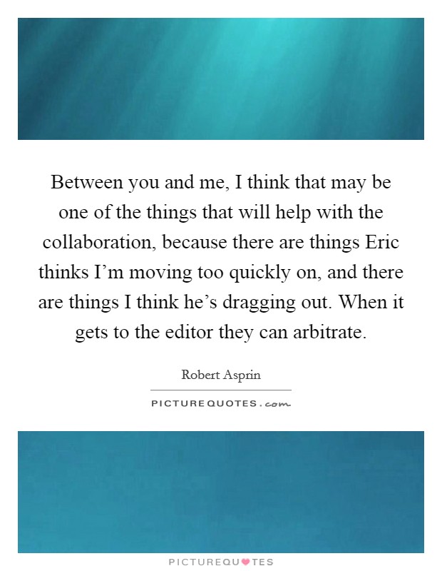 Between you and me, I think that may be one of the things that will help with the collaboration, because there are things Eric thinks I'm moving too quickly on, and there are things I think he's dragging out. When it gets to the editor they can arbitrate Picture Quote #1