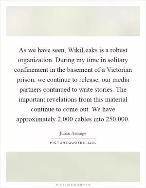As we have seen, WikiLeaks is a robust organization. During my time in solitary confinement in the basement of a Victorian prison, we continue to release, our media partners continued to write stories. The important revelations from this material continue to come out. We have approximately 2,000 cables into 250,000 Picture Quote #1