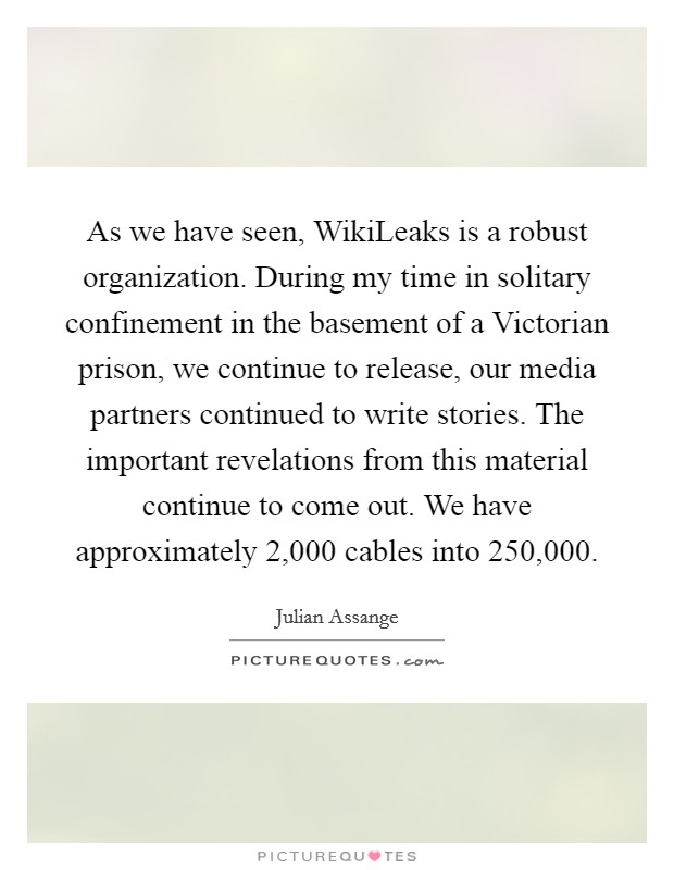 As we have seen, WikiLeaks is a robust organization. During my time in solitary confinement in the basement of a Victorian prison, we continue to release, our media partners continued to write stories. The important revelations from this material continue to come out. We have approximately 2,000 cables into 250,000 Picture Quote #1