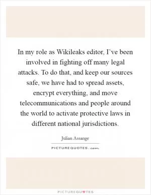 In my role as Wikileaks editor, I’ve been involved in fighting off many legal attacks. To do that, and keep our sources safe, we have had to spread assets, encrypt everything, and move telecommunications and people around the world to activate protective laws in different national jurisdictions Picture Quote #1