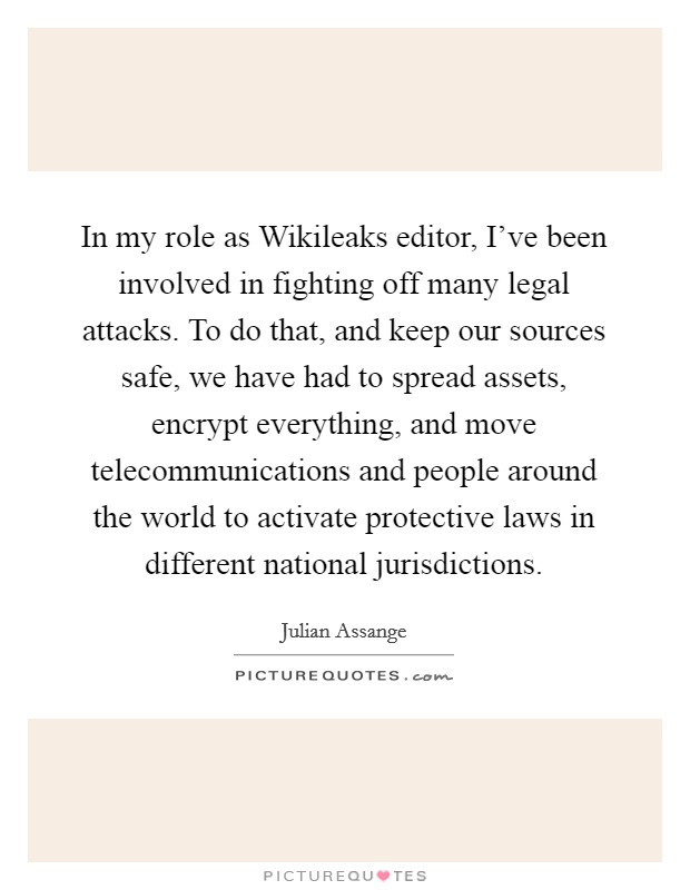 In my role as Wikileaks editor, I've been involved in fighting off many legal attacks. To do that, and keep our sources safe, we have had to spread assets, encrypt everything, and move telecommunications and people around the world to activate protective laws in different national jurisdictions Picture Quote #1