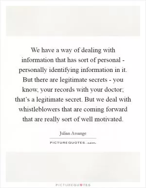 We have a way of dealing with information that has sort of personal - personally identifying information in it. But there are legitimate secrets - you know, your records with your doctor; that’s a legitimate secret. But we deal with whistleblowers that are coming forward that are really sort of well motivated Picture Quote #1