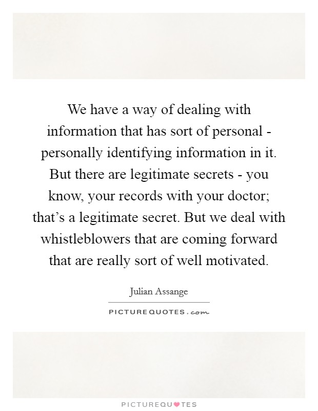 We have a way of dealing with information that has sort of personal - personally identifying information in it. But there are legitimate secrets - you know, your records with your doctor; that's a legitimate secret. But we deal with whistleblowers that are coming forward that are really sort of well motivated Picture Quote #1