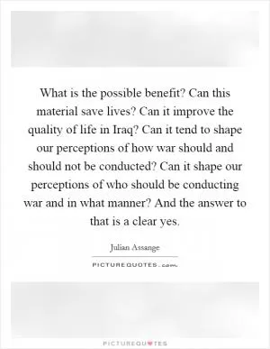 What is the possible benefit? Can this material save lives? Can it improve the quality of life in Iraq? Can it tend to shape our perceptions of how war should and should not be conducted? Can it shape our perceptions of who should be conducting war and in what manner? And the answer to that is a clear yes Picture Quote #1