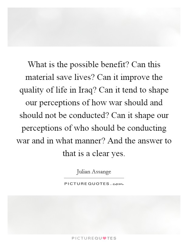 What is the possible benefit? Can this material save lives? Can it improve the quality of life in Iraq? Can it tend to shape our perceptions of how war should and should not be conducted? Can it shape our perceptions of who should be conducting war and in what manner? And the answer to that is a clear yes Picture Quote #1