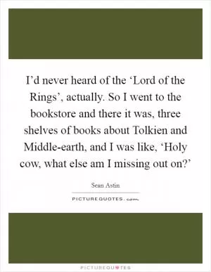 I’d never heard of the ‘Lord of the Rings’, actually. So I went to the bookstore and there it was, three shelves of books about Tolkien and Middle-earth, and I was like, ‘Holy cow, what else am I missing out on?’ Picture Quote #1
