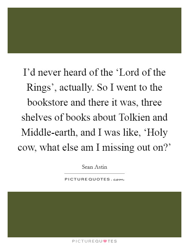 I'd never heard of the ‘Lord of the Rings', actually. So I went to the bookstore and there it was, three shelves of books about Tolkien and Middle-earth, and I was like, ‘Holy cow, what else am I missing out on?' Picture Quote #1