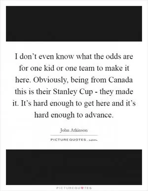 I don’t even know what the odds are for one kid or one team to make it here. Obviously, being from Canada this is their Stanley Cup - they made it. It’s hard enough to get here and it’s hard enough to advance Picture Quote #1