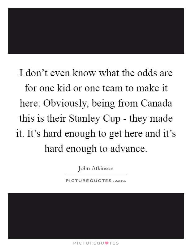 I don't even know what the odds are for one kid or one team to make it here. Obviously, being from Canada this is their Stanley Cup - they made it. It's hard enough to get here and it's hard enough to advance Picture Quote #1