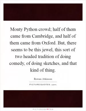 Monty Python crowd; half of them came from Cambridge, and half of them came from Oxford. But, there seems to be this jewel, this sort of two headed tradition of doing comedy, of doing sketches, and that kind of thing Picture Quote #1
