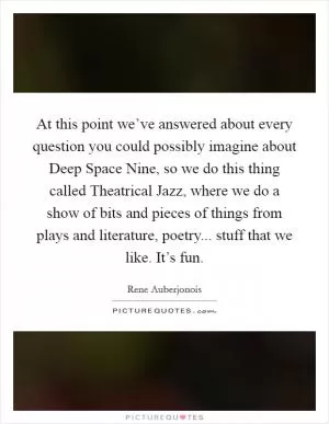 At this point we’ve answered about every question you could possibly imagine about Deep Space Nine, so we do this thing called Theatrical Jazz, where we do a show of bits and pieces of things from plays and literature, poetry... stuff that we like. It’s fun Picture Quote #1