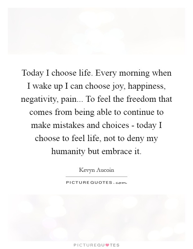 Today I choose life. Every morning when I wake up I can choose joy, happiness, negativity, pain... To feel the freedom that comes from being able to continue to make mistakes and choices - today I choose to feel life, not to deny my humanity but embrace it Picture Quote #1