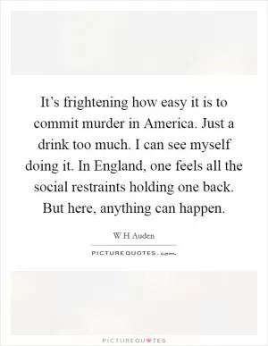 It’s frightening how easy it is to commit murder in America. Just a drink too much. I can see myself doing it. In England, one feels all the social restraints holding one back. But here, anything can happen Picture Quote #1