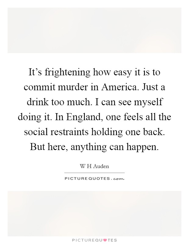 It's frightening how easy it is to commit murder in America. Just a drink too much. I can see myself doing it. In England, one feels all the social restraints holding one back. But here, anything can happen Picture Quote #1