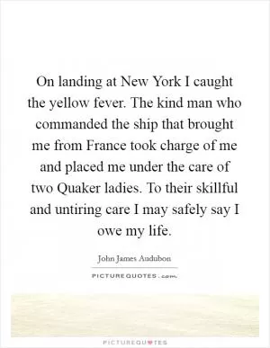 On landing at New York I caught the yellow fever. The kind man who commanded the ship that brought me from France took charge of me and placed me under the care of two Quaker ladies. To their skillful and untiring care I may safely say I owe my life Picture Quote #1