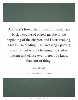 And that’s how I start myself. I usually go back a couple of pages, maybe to the beginning of the chapter, and I start reading. And as I’m reading, I’m tweaking - putting in a different word, changing the syntax, putting that clause over there, you know that sort of thing Picture Quote #1