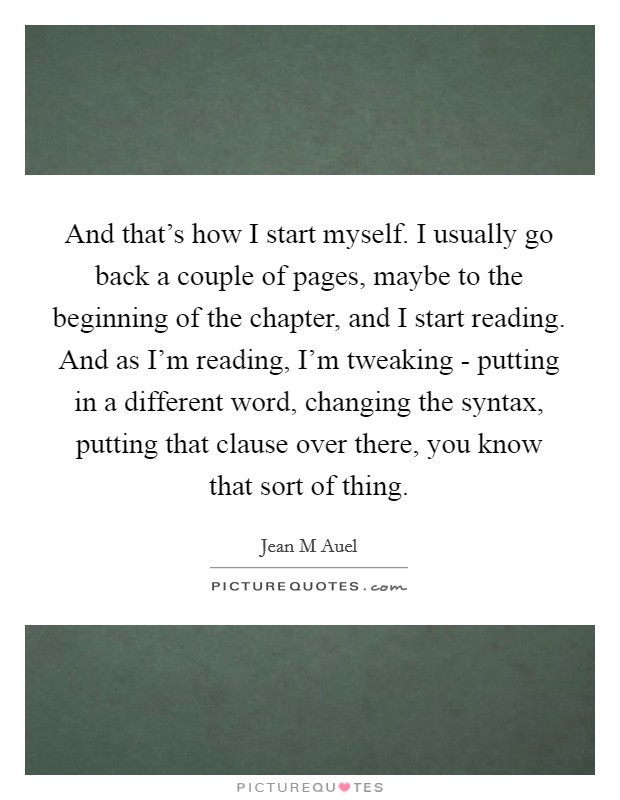 And that's how I start myself. I usually go back a couple of pages, maybe to the beginning of the chapter, and I start reading. And as I'm reading, I'm tweaking - putting in a different word, changing the syntax, putting that clause over there, you know that sort of thing Picture Quote #1