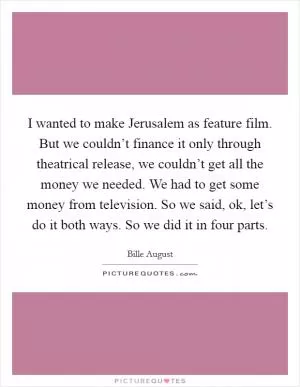 I wanted to make Jerusalem as feature film. But we couldn’t finance it only through theatrical release, we couldn’t get all the money we needed. We had to get some money from television. So we said, ok, let’s do it both ways. So we did it in four parts Picture Quote #1
