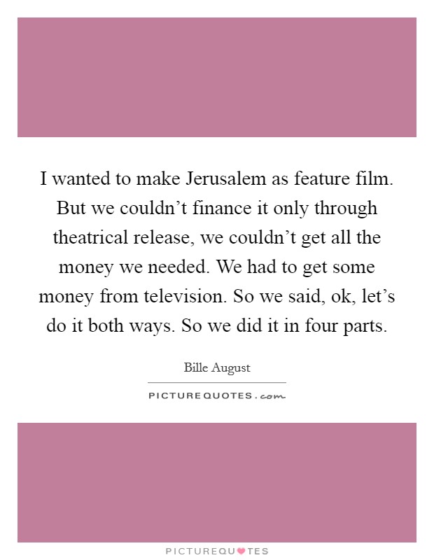 I wanted to make Jerusalem as feature film. But we couldn't finance it only through theatrical release, we couldn't get all the money we needed. We had to get some money from television. So we said, ok, let's do it both ways. So we did it in four parts Picture Quote #1